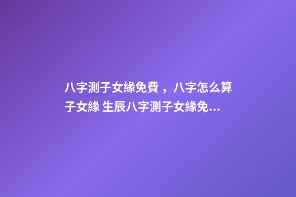 八字測子女緣免費，八字怎么算子女緣 生辰八字測子女緣免費，八字算子女緣-第1張-觀點-玄機派